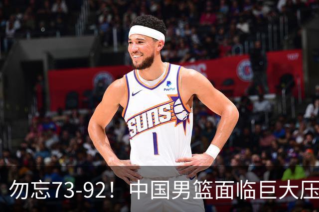 勿忘73-92！中国男篮面临巨大压力，三人角色至关重要